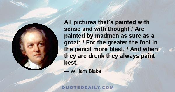 All pictures that's painted with sense and with thought / Are painted by madmen as sure as a groat; / For the greater the fool in the pencil more blest, / And when they are drunk they always paint best.