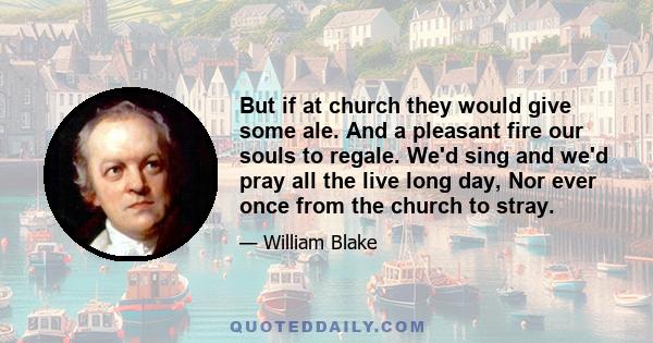 But if at church they would give some ale. And a pleasant fire our souls to regale. We'd sing and we'd pray all the live long day, Nor ever once from the church to stray.