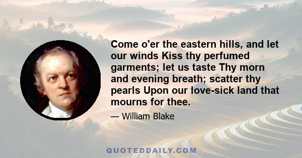 Come o'er the eastern hills, and let our winds Kiss thy perfumed garments; let us taste Thy morn and evening breath; scatter thy pearls Upon our love-sick land that mourns for thee.