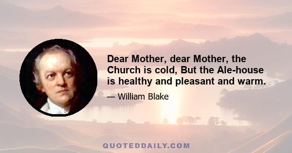 Dear Mother, dear Mother, the Church is cold, But the Ale-house is healthy and pleasant and warm.