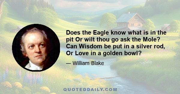 Does the Eagle know what is in the pit Or wilt thou go ask the Mole? Can Wisdom be put in a silver rod, Or Love in a golden bowl?