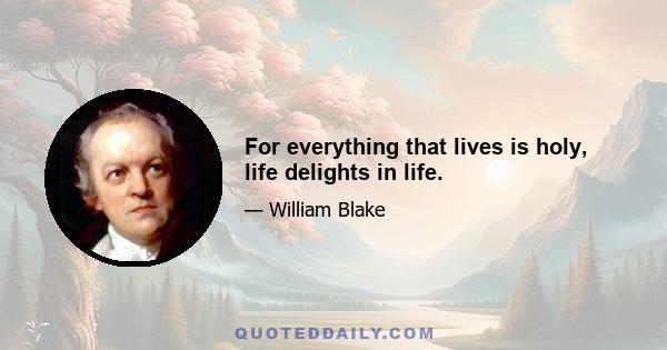 For everything that lives is holy, life delights in life.