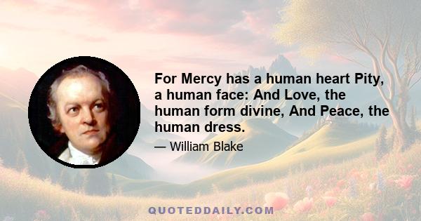 For Mercy has a human heart Pity, a human face: And Love, the human form divine, And Peace, the human dress.