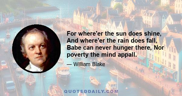 For where'er the sun does shine, And where'er the rain does fall, Babe can never hunger there, Nor poverty the mind appall.