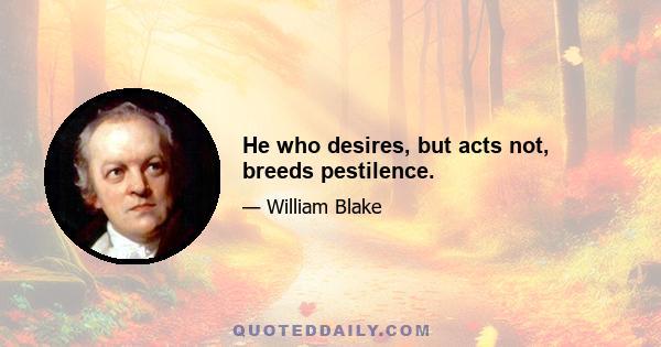 He who desires, but acts not, breeds pestilence.