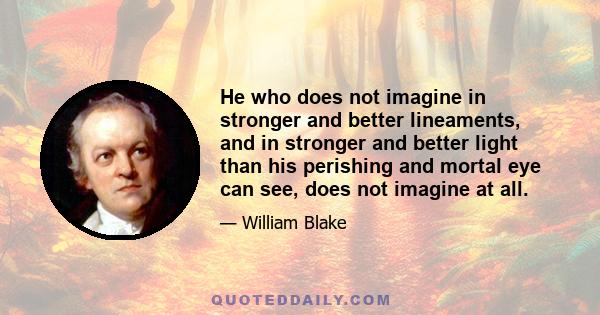 He who does not imagine in stronger and better lineaments, and in stronger and better light than his perishing and mortal eye can see, does not imagine at all.