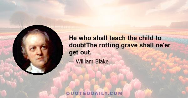 He who shall teach the child to doubtThe rotting grave shall ne'er get out.