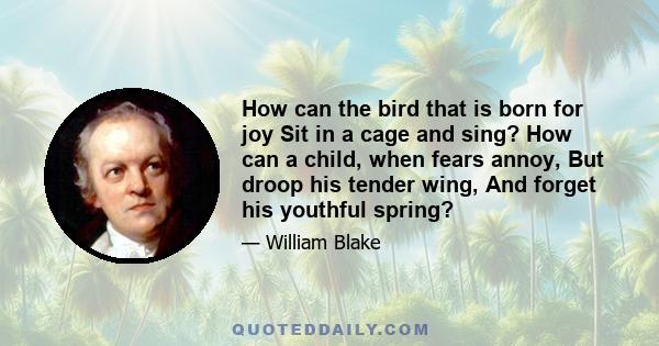 How can the bird that is born for joy Sit in a cage and sing? How can a child, when fears annoy, But droop his tender wing, And forget his youthful spring?