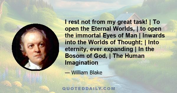 I rest not from my great task! | To open the Eternal Worlds, | to open the immortal Eyes of Man | Inwards into the Worlds of Thought; | Into eternity, ever expanding | In the Bosom of God, | The Human Imagination