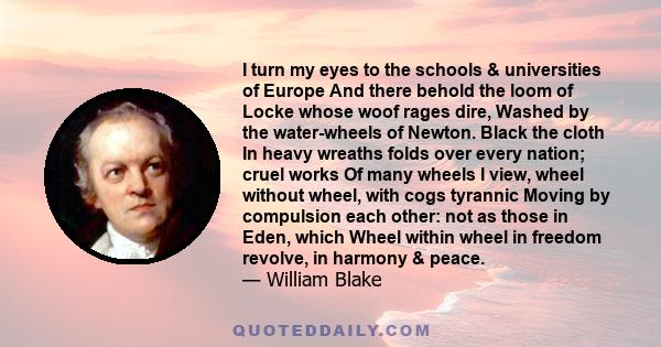 I turn my eyes to the schools & universities of Europe And there behold the loom of Locke whose woof rages dire, Washed by the water-wheels of Newton. Black the cloth In heavy wreaths folds over every nation; cruel