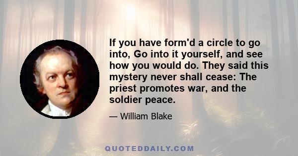 If you have form'd a circle to go into, Go into it yourself, and see how you would do. They said this mystery never shall cease: The priest promotes war, and the soldier peace.