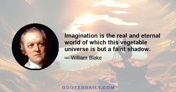 Imagination is the real and eternal world of which this vegetable universe is but a faint shadow.