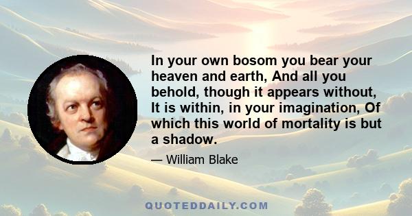 In your own bosom you bear your heaven and earth, And all you behold, though it appears without, It is within, in your imagination, Of which this world of mortality is but a shadow.