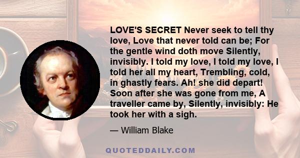 LOVE'S SECRET Never seek to tell thy love, Love that never told can be; For the gentle wind doth move Silently, invisibly. I told my love, I told my love, I told her all my heart, Trembling, cold, in ghastly fears. Ah!