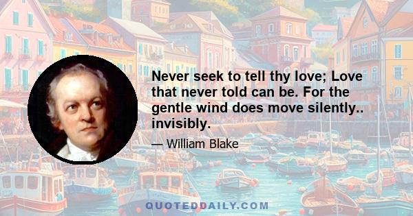 Never seek to tell thy love; Love that never told can be. For the gentle wind does move silently.. invisibly.