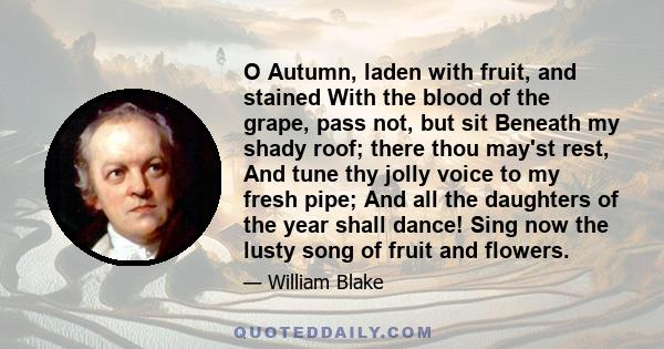 O Autumn, laden with fruit, and stained With the blood of the grape, pass not, but sit Beneath my shady roof; there thou may'st rest, And tune thy jolly voice to my fresh pipe; And all the daughters of the year shall