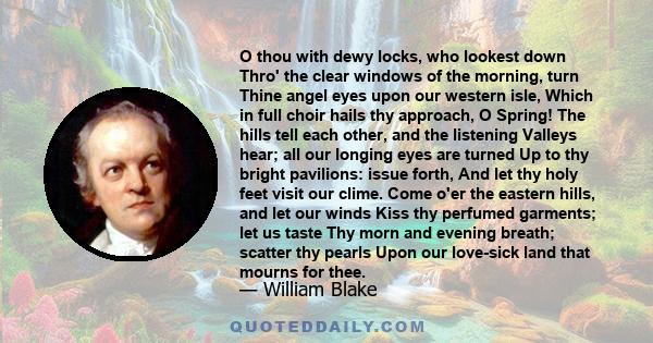 O thou with dewy locks, who lookest down Thro' the clear windows of the morning, turn Thine angel eyes upon our western isle, Which in full choir hails thy approach, O Spring! The hills tell each other, and the