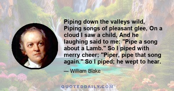 Piping down the valleys wild, Piping songs of pleasant glee, On a cloud I saw a child, And he laughing said to me: Pipe a song about a Lamb. So I piped with merry cheer; Piper, pipe that song again. So I piped; he wept