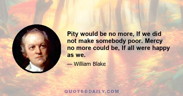 Pity would be no more, If we did not make somebody poor. Mercy no more could be, If all were happy as we.