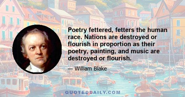 Poetry fettered, fetters the human race. Nations are destroyed or flourish in proportion as their poetry, painting, and music are destroyed or flourish.