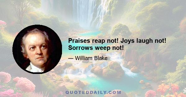 Praises reap not! Joys laugh not! Sorrows weep not!