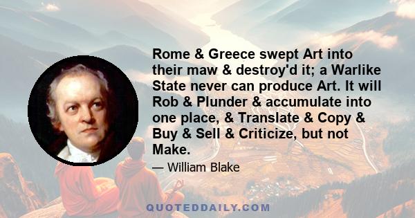 Rome & Greece swept Art into their maw & destroy'd it; a Warlike State never can produce Art. It will Rob & Plunder & accumulate into one place, & Translate & Copy & Buy & Sell & Criticize, but not Make.