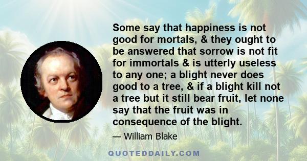 Some say that happiness is not good for mortals, & they ought to be answered that sorrow is not fit for immortals & is utterly useless to any one; a blight never does good to a tree, & if a blight kill not a tree but it 