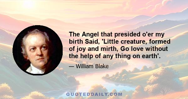 The Angel that presided o'er my birth Said, 'Little creature, formed of joy and mirth, Go love without the help of any thing on earth'.