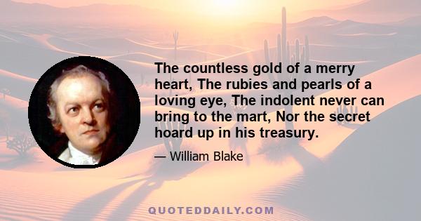 The countless gold of a merry heart, The rubies and pearls of a loving eye, The indolent never can bring to the mart, Nor the secret hoard up in his treasury.