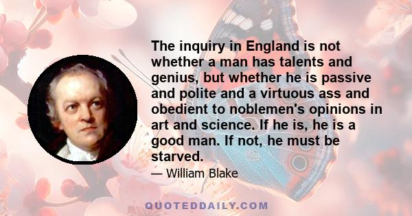 The inquiry in England is not whether a man has talents and genius, but whether he is passive and polite and a virtuous ass and obedient to noblemen's opinions in art and science. If he is, he is a good man. If not, he