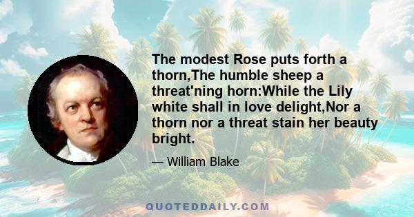 The modest Rose puts forth a thorn,The humble sheep a threat'ning horn:While the Lily white shall in love delight,Nor a thorn nor a threat stain her beauty bright.