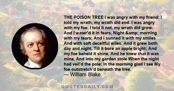 THE POISON TREE I was angry with my friend: I told my wrath, my wrath did end. I was angry with my foe; I told it not, my wrath did grow. And I water'd it in fears, Night & morning with my tears; And I sunned it