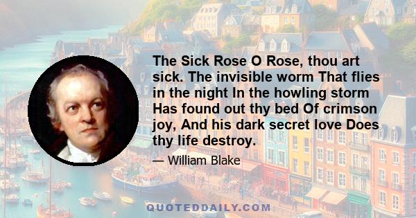 The Sick Rose O Rose, thou art sick. The invisible worm That flies in the night In the howling storm Has found out thy bed Of crimson joy, And his dark secret love Does thy life destroy.