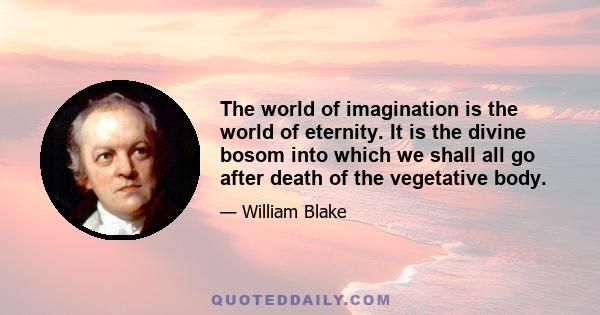 The world of imagination is the world of eternity. It is the divine bosom into which we shall all go after the death of the vegetated [i.e. mortal] body. This world of imagination is infinite and eternal, whereas the