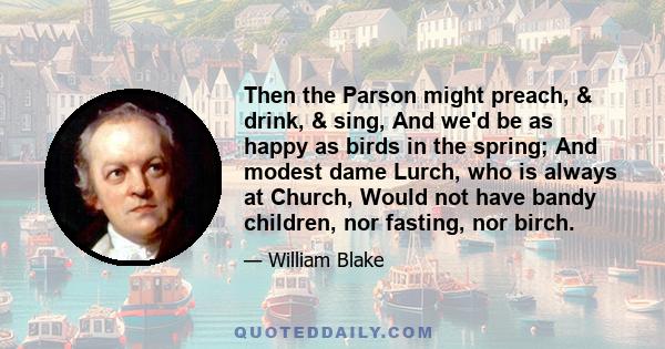 Then the Parson might preach, & drink, & sing, And we'd be as happy as birds in the spring; And modest dame Lurch, who is always at Church, Would not have bandy children, nor fasting, nor birch.