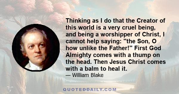 Thinking as I do that the Creator of this world is a very cruel being, and being a worshipper of Christ, I cannot help saying: ''the Son, O how unlike the Father!'' First God Almighty comes with a thump on the head.