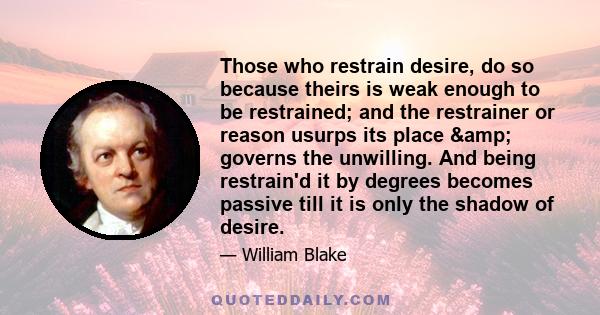 Those who restrain desire, do so because theirs is weak enough to be restrained; and the restrainer or reason usurps its place & governs the unwilling. And being restrain'd it by degrees becomes passive till it is