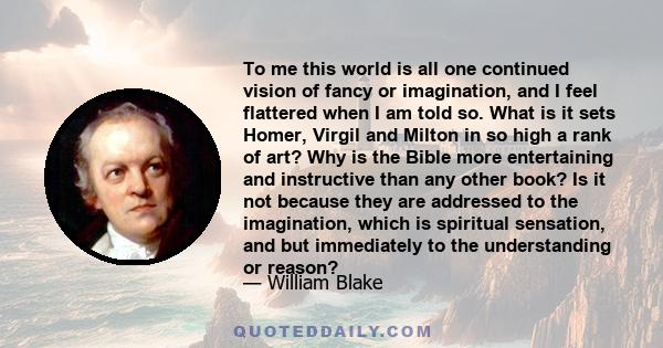 To me this world is all one continued vision of fancy or imagination, and I feel flattered when I am told so. What is it sets Homer, Virgil and Milton in so high a rank of art? Why is the Bible more entertaining and