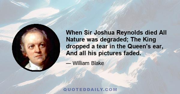 When Sir Joshua Reynolds died All Nature was degraded; The King dropped a tear in the Queen's ear, And all his pictures faded.