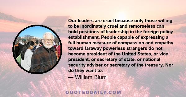 Our leaders are cruel because only those willing to be inordinately cruel and remorseless can hold positions of leadership in the foreign policy establishment. People capable of expressing a full human measure of