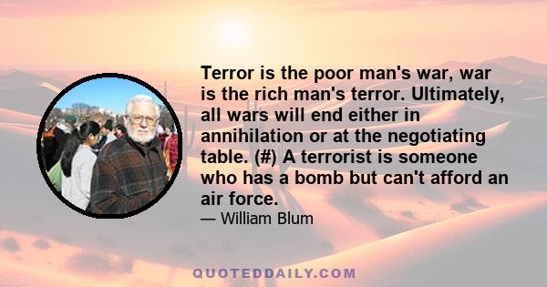 Terror is the poor man's war, war is the rich man's terror. Ultimately, all wars will end either in annihilation or at the negotiating table. (#) A terrorist is someone who has a bomb but can't afford an air force.