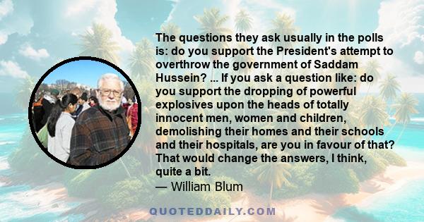 The questions they ask usually in the polls is: do you support the President's attempt to overthrow the government of Saddam Hussein? ... If you ask a question like: do you support the dropping of powerful explosives