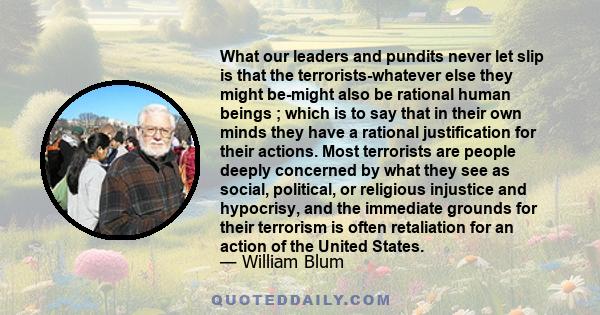 What our leaders and pundits never let slip is that the terrorists-whatever else they might be-might also be rational human beings ; which is to say that in their own minds they have a rational justification for their