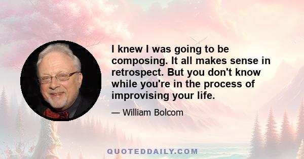 I knew I was going to be composing. It all makes sense in retrospect. But you don't know while you're in the process of improvising your life.