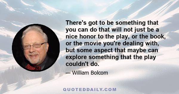 There's got to be something that you can do that will not just be a nice honor to the play, or the book, or the movie you're dealing with, but some aspect that maybe can explore something that the play couldn't do.