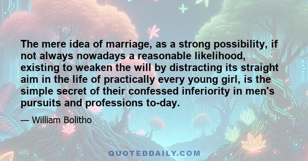 The mere idea of marriage, as a strong possibility, if not always nowadays a reasonable likelihood, existing to weaken the will by distracting its straight aim in the life of practically every young girl, is the simple