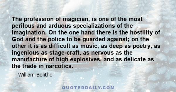 The profession of magician, is one of the most perilous and arduous specializations of the imagination. On the one hand there is the hostility of God and the police to be guarded against; on the other it is as difficult 