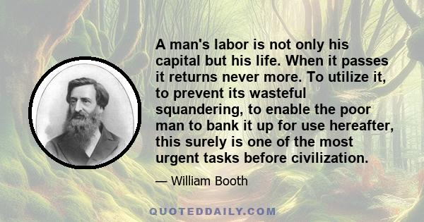 A man's labor is not only his capital but his life. When it passes it returns never more. To utilize it, to prevent its wasteful squandering, to enable the poor man to bank it up for use hereafter, this surely is one of 