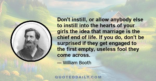 Don't instill, or allow anybody else to instill into the hearts of your girls the idea that marriage is the chief end of life. If you do, don't be surprised if they get engaged to the first empty, useless fool they come 