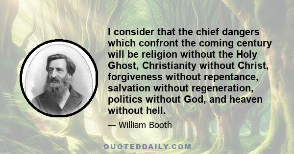 I consider that the chief dangers which confront the coming century will be religion without the Holy Ghost, Christianity without Christ, forgiveness without repentance, salvation without regeneration, politics without